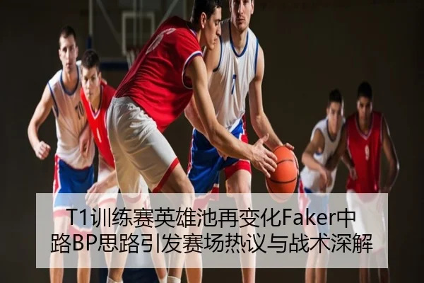 T1训练赛英雄池再变化Faker中路BP思路引发赛场热议与战术深解