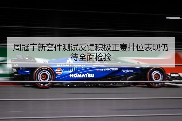 周冠宇新套件测试反馈积极正赛排位表现仍待全面检验