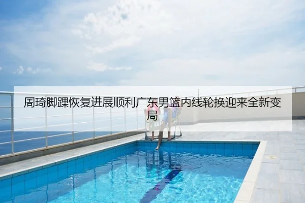 周琦脚踝恢复进展顺利广东男篮内线轮换迎来全新变局